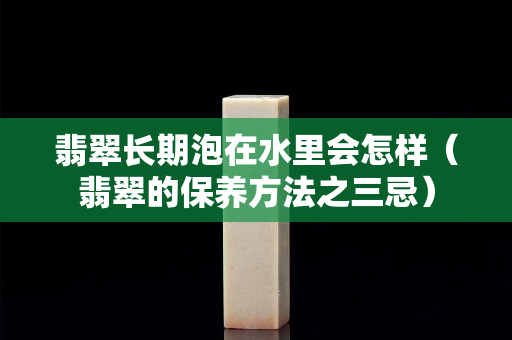翡翠長(zhǎng)期泡在水里會(huì)怎樣（翡翠的保養(yǎng)方法之三忌）