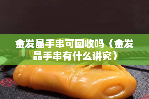 金發晶手串可回收嗎（金發晶手串有什么講究）
