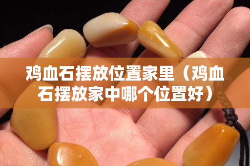 雞血石擺放位置家里（雞血石擺放家中哪個位置好）