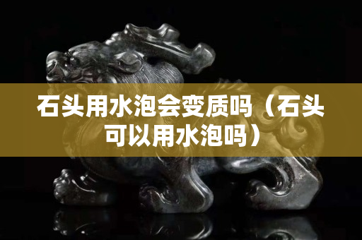 石頭用水泡會變質嗎（石頭可以用水泡嗎）