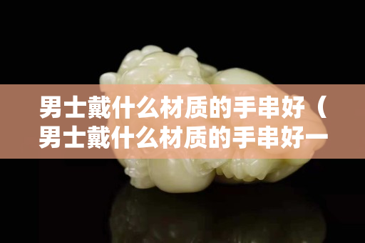 男士戴什么材質(zhì)的手串好（男士戴什么材質(zhì)的手串好一點(diǎn)）