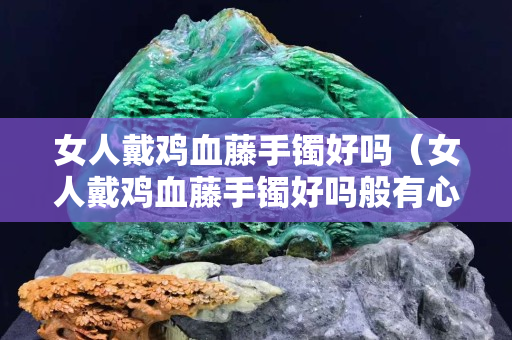 女人戴雞血藤手鐲好嗎（女人戴雞血藤手鐲好嗎般有心經(jīng)的好嗎）