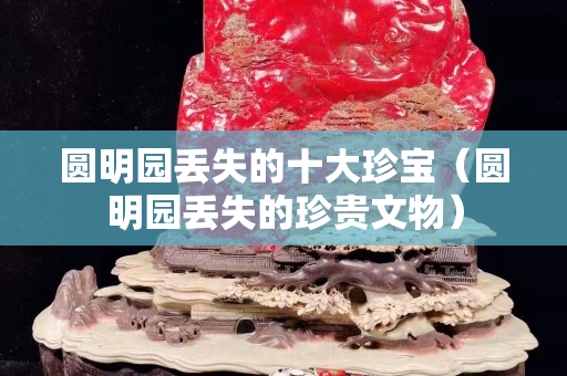 圓明園丟失的十大珍寶（圓明園丟失的珍貴文物）