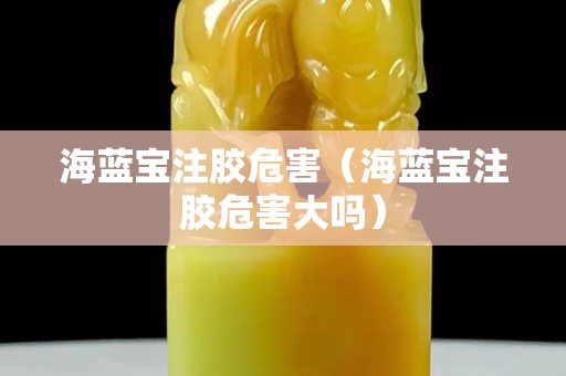 海藍寶注膠危害（海藍寶注膠危害大嗎）