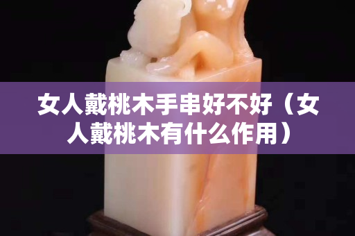 女人戴桃木手串好不好（女人戴桃木有什么作用）
