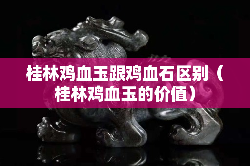 桂林雞血玉跟雞血石區(qū)別（桂林雞血玉的價值）