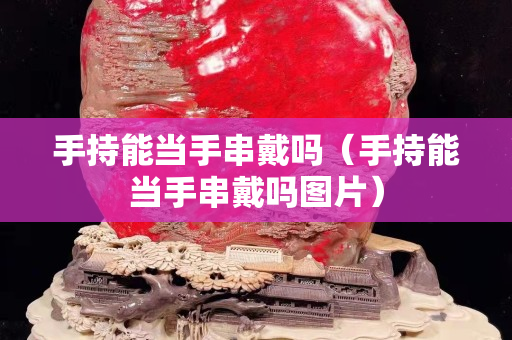 手持能當(dāng)手串戴嗎（手持能當(dāng)手串戴嗎圖片）