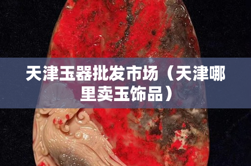 天津玉器批發市場（天津哪里賣玉飾品）