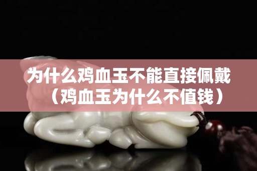 為什么雞血玉不能直接佩戴（雞血玉為什么不值錢）