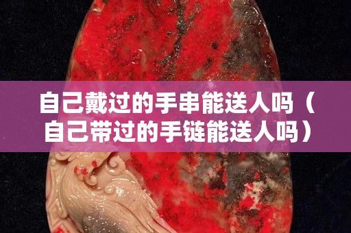 自己戴過的手串能送人嗎（自己帶過的手鏈能送人嗎）