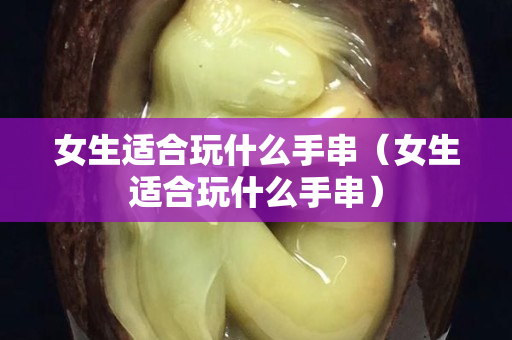 女生適合玩什么手串（女生適合玩什么手串）