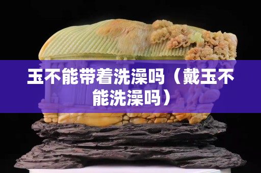 玉不能帶著洗澡嗎（戴玉不能洗澡嗎）