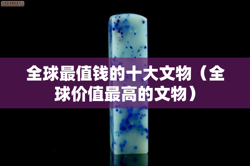 全球最值錢的十大文物（全球價值最高的文物）