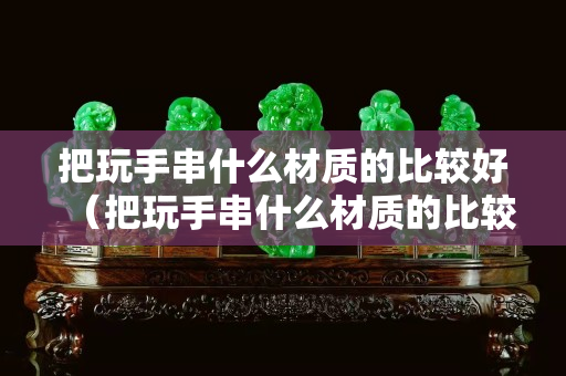 把玩手串什么材質(zhì)的比較好（把玩手串什么材質(zhì)的比較好看）