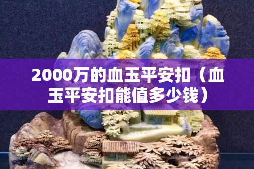2000萬的血玉平安扣（血玉平安扣能值多少錢）