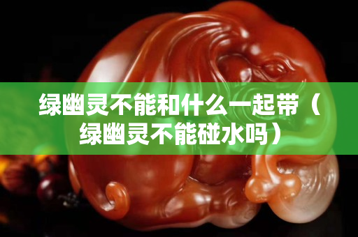 綠幽靈不能和什么一起帶（綠幽靈不能碰水嗎）