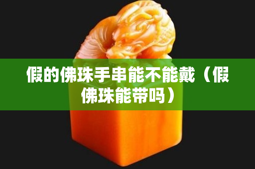 假的佛珠手串能不能戴（假佛珠能帶嗎）