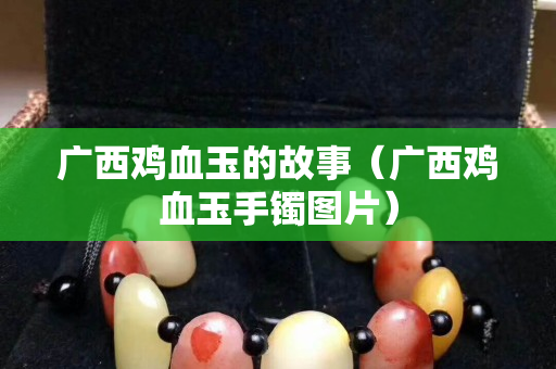 廣西雞血玉的故事（廣西雞血玉手鐲圖片）
