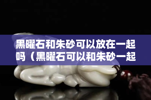 黑曜石和朱砂可以放在一起嗎（黑曜石可以和朱砂一起佩戴嗎）