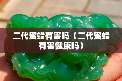 二代蜜蠟有害嗎（二代蜜蠟有害健康嗎）