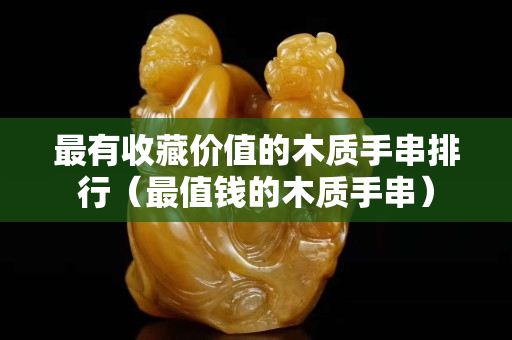 最有收藏價值的木質手串排行（最值錢的木質手串）