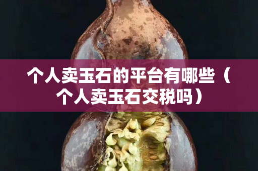 個人賣玉石的平臺有哪些（個人賣玉石交稅嗎）