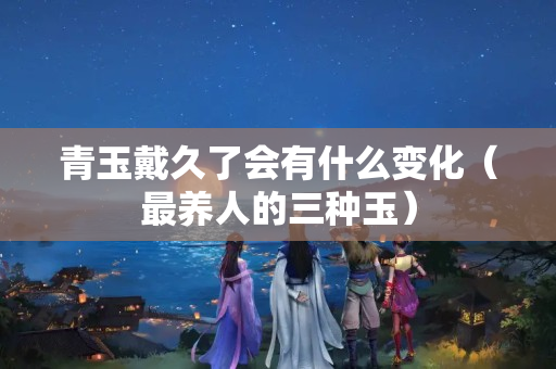 青玉戴久了會有什么變化（最養人的三種玉）