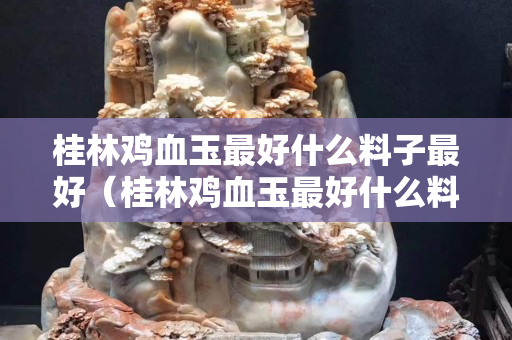 桂林雞血玉最好什么料子最好（桂林雞血玉最好什么料子最好吃）