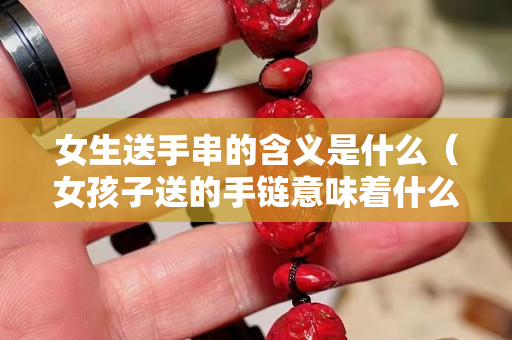 女生送手串的含義是什么（女孩子送的手鏈意味著什么）