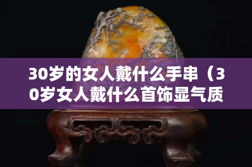 30歲的女人戴什么手串（30歲女人戴什么首飾顯氣質(zhì)）