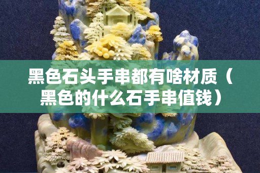 黑色石頭手串都有啥材質（黑色的什么石手串值錢）