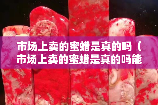市場上賣的蜜蠟是真的嗎（市場上賣的蜜蠟是真的嗎能買嗎）