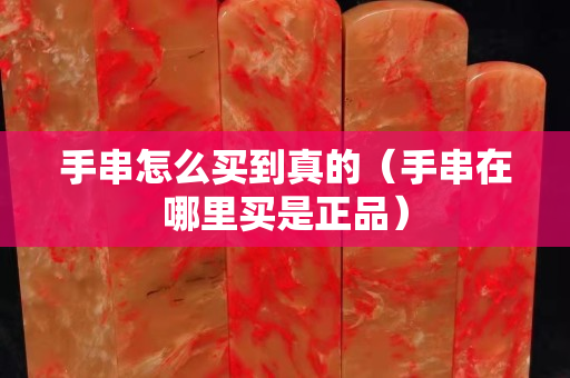 手串怎么買到真的（手串在哪里買是正品）