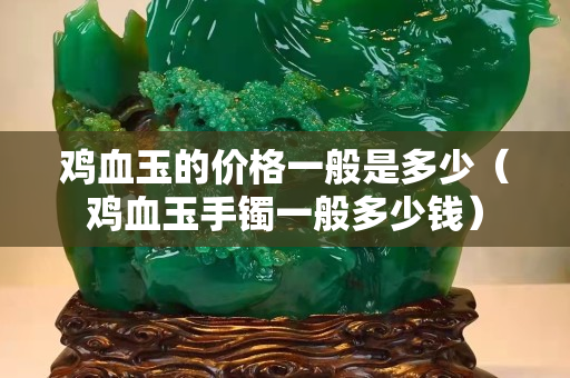 雞血玉的價格一般是多少（雞血玉手鐲一般多少錢）