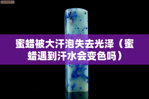 蜜蠟被大汗泡失去光澤（蜜蠟遇到汗水會變色嗎）