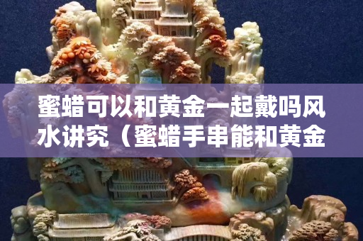 蜜蠟可以和黃金一起戴嗎風水講究（蜜蠟手串能和黃金手鏈一起戴嗎）