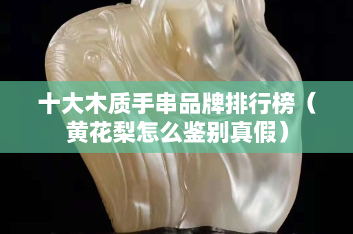 十大木質(zhì)手串品牌排行榜（黃花梨怎么鑒別真假）
