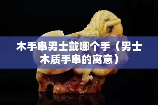 木手串男士戴哪個手（男士木質手串的寓意）