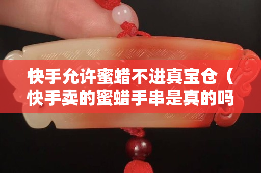 快手允許蜜蠟不進真寶倉（快手賣的蜜蠟手串是真的嗎）
