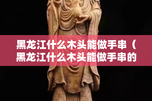 黑龍江什么木頭能做手串（黑龍江什么木頭能做手串的）