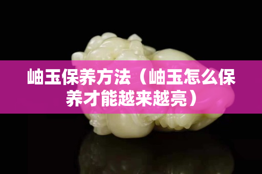 岫玉保養方法（岫玉怎么保養才能越來越亮）