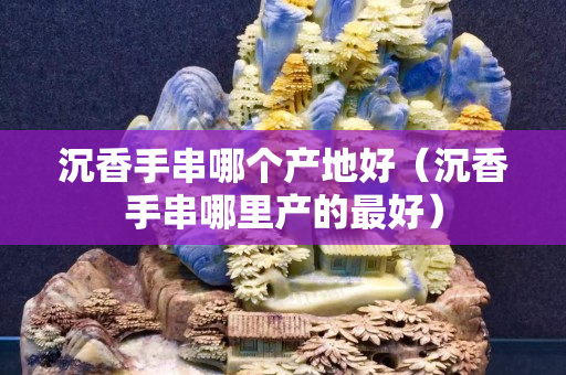 沉香手串哪個產(chǎn)地好（沉香手串哪里產(chǎn)的最好）