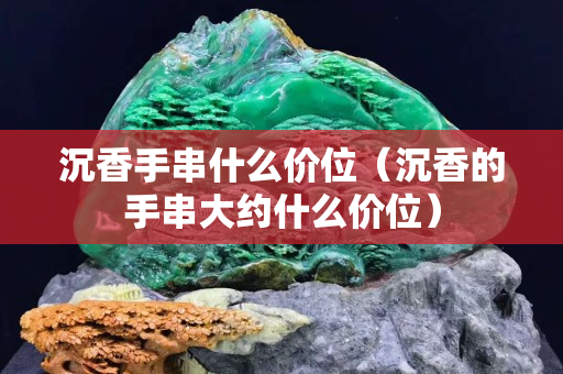 沉香手串什么價位（沉香的手串大約什么價位）