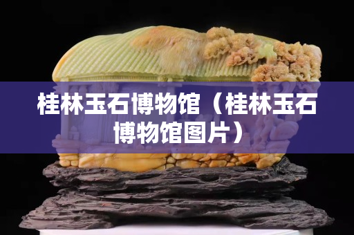 桂林玉石博物館（桂林玉石博物館圖片）