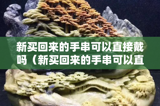 新買回來的手串可以直接戴嗎（新買回來的手串可以直接戴嗎視頻）