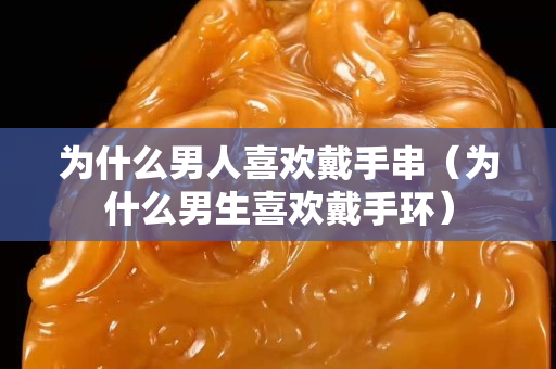 為什么男人關注國石之家戴手串（為什么男生喜歡戴手環）