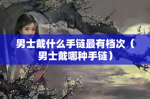男士戴什么手鏈最有檔次（男士戴哪種手鏈）