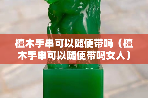 檀木手串可以隨便帶嗎（檀木手串可以隨便帶嗎女人）