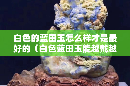 白色的藍田玉怎么樣才是最好的（白色藍田玉能越戴越透嗎）