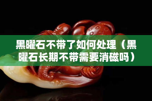 黑曜石不帶了如何處理（黑曜石長期不帶需要消磁嗎）